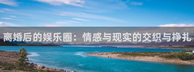 彩虹多多体育注册登录入口：离婚后的娱乐圈：情感与现实的交织与挣扎