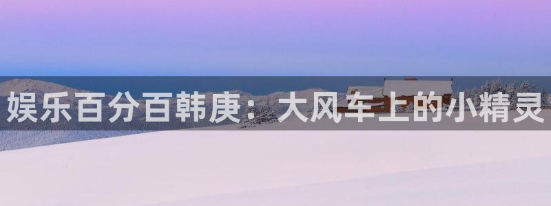 彩虹多多体育娱乐注册链接：娱乐百分百韩庚：大风车上的小精灵